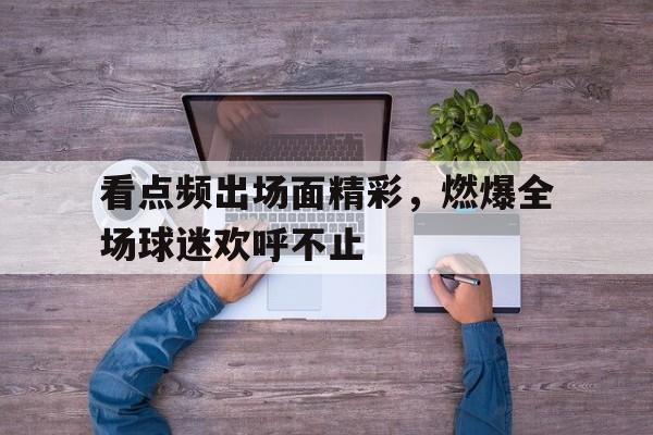 看点频出场面精彩，燃爆全场球迷欢呼不止的简单介绍