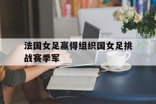 关于法国女足赢得组织国女足挑战赛季军的信息