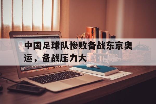 包含中国足球队惨败备战东京奥运，备战压力大的词条