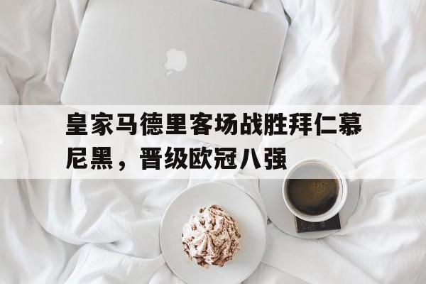 皇家马德里客场战胜拜仁慕尼黑，晋级欧冠八强的简单介绍