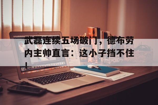 武磊连续五场破门，德布劳内主帅直言：这小子挡不住！