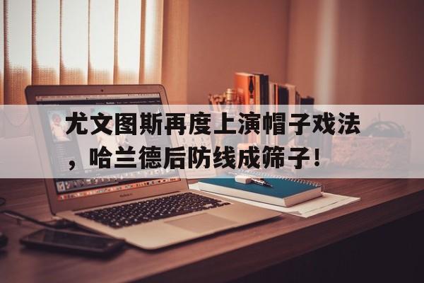 尤文图斯再度上演帽子戏法，哈兰德后防线成筛子！