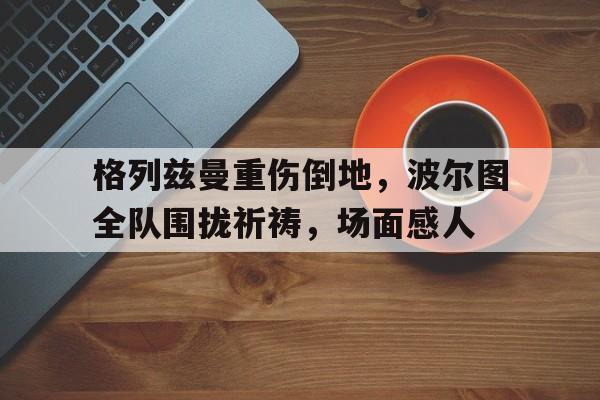 格列兹曼重伤倒地，波尔图全队围拢祈祷，场面感人格列兹曼个人资料