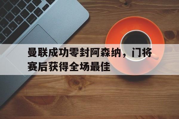 曼联成功零封阿森纳，门将赛后获得全场最佳曼联阿森纳集锦
